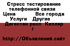Стресс-тестирование телефонной связи › Цена ­ 1 000 - Все города Услуги » Другие   . Дагестан респ.,Кизляр г.